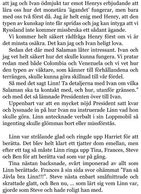 att jag och Ivan ödmjukt tar emot Henrys erbjudande att lära oss hur det monetära ’ägandet’ fungerar, men bara med oss två först då. Jag är helt enig med Henry, att den typen av kunskap inte får spridas och jag kan intyga att vi Ryssland inte kommer missbruka ett sådant ägande. Vi kommer helt säkert rådfråga Henry först om vi är det minsta osäkra. Det kan jag och Ivan heligt lova. Sedan det där med Salaman låter intressant. Ivan och jag vet helt säkert hur det skulle kunna fungera. Vi pratar redan med både Colombia och Venezuela och vi vet hur den typen av väktare, som känner till förhållandena och terrängen, skulle kunna göra skillnad till vår fördel. Så med det sagt Linn! Ta detaljerna med Ivan om vilka Salaman ska ta kontakt med, och hur, utanför gränsen.” och med det så lämnade Presidenten över till Ivan. Uppenbart var att en mycket nöjd President satt kvar och lyssnade in på hur Ivan nu instruerade Linn vad hon skulle göra. Linn antecknade verbalt i sin Loppmobil så ingenting skulle glömmas bort eller missförstås.  Linn var strålande glad och ringde upp Harriet för att berätta. Det blev helt klart ett tjatter dom emellan, men efter ett tag så måste Linn ringa upp Tina, Frances, Steve och Ben för att berätta vad som var på gång. Tina nästan backsnade, svårt imponerad av allt som Linn berättade. Frances å sin sida svor ohämmat ”Fan så Jävla bra Linn!!!”. Steve nästa enbart småfnittrade och skrattade glatt, och Ben nu, … som lärt sig vem Linn var, gjorde som Steve och hade roligt han med.