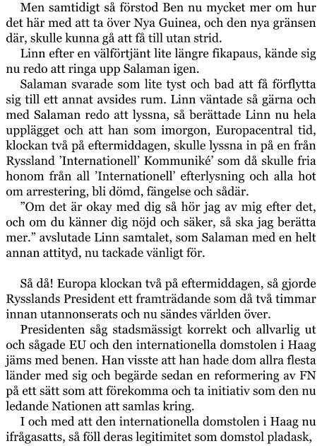 Men samtidigt så förstod Ben nu mycket mer om hur det här med att ta över Nya Guinea, och den nya gränsen där, skulle kunna gå att få till utan strid. Linn efter en välförtjänt lite längre fikapaus, kände sig nu redo att ringa upp Salaman igen. Salaman svarade som lite tyst och bad att få förflytta sig till ett annat avsides rum. Linn väntade så gärna och med Salaman redo att lyssna, så berättade Linn nu hela upplägget och att han som imorgon, Europacentral tid, klockan två på eftermiddagen, skulle lyssna in på en från Ryssland ’Internationell’ Kommuniké’ som då skulle fria honom från all ’Internationell’ efterlysning och alla hot om arrestering, bli dömd, fängelse och sådär. ”Om det är okay med dig så hör jag av mig efter det, och om du känner dig nöjd och säker, så ska jag berätta mer.” avslutade Linn samtalet, som Salaman med en helt annan attityd, nu tackade vänligt för.  Så då! Europa klockan två på eftermiddagen, så gjorde Rysslands President ett framträdande som då två timmar innan utannonserats och nu sändes världen över. Presidenten såg stadsmässigt korrekt och allvarlig ut och sågade EU och den internationella domstolen i Haag jäms med benen. Han visste att han hade dom allra flesta länder med sig och begärde sedan en reformering av FN på ett sätt som att förekomma och ta initiativ som den nu ledande Nationen att samlas kring. I och med att den internationella domstolen i Haag nu ifrågasatts, så föll deras legitimitet som domstol pladask,