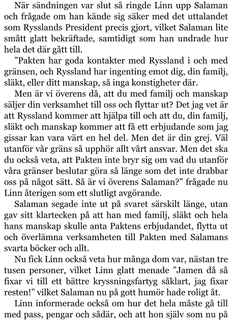 När sändningen var slut så ringde Linn upp Salaman och frågade om han kände sig säker med det uttalandet som Rysslands President precis gjort, vilket Salaman lite smått glatt bekräftade, samtidigt som han undrade hur hela det där gått till. ”Pakten har goda kontakter med Ryssland i och med gränsen, och Ryssland har ingenting emot dig, din familj, släkt, eller ditt manskap, så inga konstigheter där. Men är vi överens då, att du med familj och manskap säljer din verksamhet till oss och flyttar ut? Det jag vet är att Ryssland kommer att hjälpa till och att du, din familj, släkt och manskap kommer att få ett erbjudande som jag gissar kan vara värt en hel del. Men det är din grej. Väl utanför vår gräns så upphör allt vårt ansvar. Men det ska du också veta, att Pakten inte bryr sig om vad du utanför våra gränser beslutar göra så länge som det inte drabbar oss på något sätt. Så är vi överens Salaman?” frågade nu Linn återigen som ett slutligt avgörande. Salaman segade inte ut på svaret särskilt länge, utan gav sitt klartecken på att han med familj, släkt och hela hans manskap skulle anta Paktens erbjudandet, flytta ut och överlämna verksamheten till Pakten med Salamans svarta böcker och allt. Nu fick Linn också veta hur många dom var, nästan tre tusen personer, vilket Linn glatt menade ”Jamen då så fixar vi till ett bättre kryssningsfartyg såklart, jag fixar resten!” vilket Salaman nu på gott humör hade roligt åt. Linn informerade också om hur det hela måste gå till med pass, pengar och sådär, och att hon själv som nu på