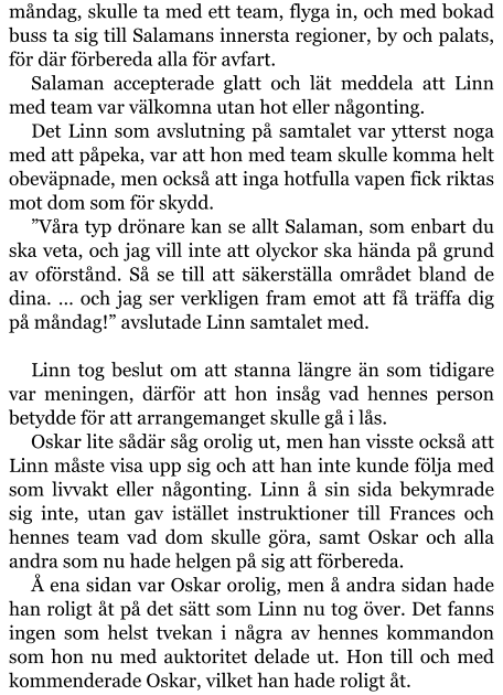 måndag, skulle ta med ett team, flyga in, och med bokad buss ta sig till Salamans innersta regioner, by och palats, för där förbereda alla för avfart. Salaman accepterade glatt och lät meddela att Linn med team var välkomna utan hot eller någonting. Det Linn som avslutning på samtalet var ytterst noga med att påpeka, var att hon med team skulle komma helt obeväpnade, men också att inga hotfulla vapen fick riktas mot dom som för skydd. ”Våra typ drönare kan se allt Salaman, som enbart du ska veta, och jag vill inte att olyckor ska hända på grund av oförstånd. Så se till att säkerställa området bland de dina. … och jag ser verkligen fram emot att få träffa dig på måndag!” avslutade Linn samtalet med.  Linn tog beslut om att stanna längre än som tidigare var meningen, därför att hon insåg vad hennes person betydde för att arrangemanget skulle gå i lås. Oskar lite sådär såg orolig ut, men han visste också att Linn måste visa upp sig och att han inte kunde följa med som livvakt eller någonting. Linn å sin sida bekymrade sig inte, utan gav istället instruktioner till Frances och hennes team vad dom skulle göra, samt Oskar och alla andra som nu hade helgen på sig att förbereda. Å ena sidan var Oskar orolig, men å andra sidan hade han roligt åt på det sätt som Linn nu tog över. Det fanns ingen som helst tvekan i några av hennes kommandon som hon nu med auktoritet delade ut. Hon till och med kommenderade Oskar, vilket han hade roligt åt.