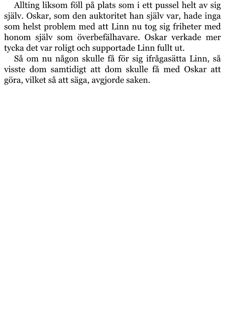 Allting liksom föll på plats som i ett pussel helt av sig själv. Oskar, som den auktoritet han själv var, hade inga som helst problem med att Linn nu tog sig friheter med honom själv som överbefälhavare. Oskar verkade mer tycka det var roligt och supportade Linn fullt ut. Så om nu någon skulle få för sig ifrågasätta Linn, så visste dom samtidigt att dom skulle få med Oskar att göra, vilket så att säga, avgjorde saken.