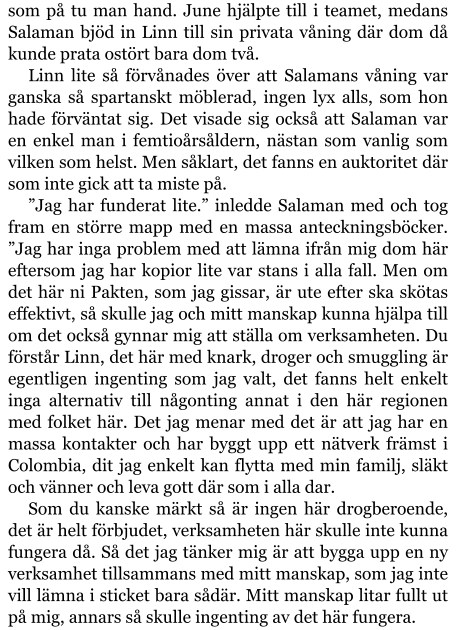 som på tu man hand. June hjälpte till i teamet, medans Salaman bjöd in Linn till sin privata våning där dom då kunde prata ostört bara dom två. Linn lite så förvånades över att Salamans våning var ganska så spartanskt möblerad, ingen lyx alls, som hon hade förväntat sig. Det visade sig också att Salaman var en enkel man i femtioårsåldern, nästan som vanlig som vilken som helst. Men såklart, det fanns en auktoritet där som inte gick att ta miste på. ”Jag har funderat lite.” inledde Salaman med och tog fram en större mapp med en massa anteckningsböcker. ”Jag har inga problem med att lämna ifrån mig dom här eftersom jag har kopior lite var stans i alla fall. Men om det här ni Pakten, som jag gissar, är ute efter ska skötas effektivt, så skulle jag och mitt manskap kunna hjälpa till om det också gynnar mig att ställa om verksamheten. Du förstår Linn, det här med knark, droger och smuggling är egentligen ingenting som jag valt, det fanns helt enkelt inga alternativ till någonting annat i den här regionen med folket här. Det jag menar med det är att jag har en massa kontakter och har byggt upp ett nätverk främst i Colombia, dit jag enkelt kan flytta med min familj, släkt och vänner och leva gott där som i alla dar. Som du kanske märkt så är ingen här drogberoende, det är helt förbjudet, verksamheten här skulle inte kunna fungera då. Så det jag tänker mig är att bygga upp en ny verksamhet tillsammans med mitt manskap, som jag inte vill lämna i sticket bara sådär. Mitt manskap litar fullt ut på mig, annars så skulle ingenting av det här fungera.