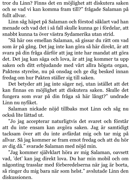 tror du Linn? Finns det en möjlighet att diskutera saken och se vad vi kan komma fram till?” frågade Salaman på fullt allvar. Linn såg häpet på Salaman och förstod såklart vad han menade och vad det i så fall skulle kunna ge i fördelar, att snabbt kunna ta över västra Sydamerika utan strid. ”Så här oss emellan Salaman, så gissar du rätt om vad som är på gång. Det jag inte kan göra så här direkt, är att svara på din fråga därför att jag inte har mandat att göra det. Det jag kan säga och lova, är att jag kommer ta upp saken och ditt erbjudande med vårt allra högsta organ, Paktens styrelse, nu på onsdag och ge dig besked innan fredag om hur Pakten ställer sig till saken. Det betyder att jag inte säger nej, utan istället att det kan finnas en möjlighet att diskutera saken. Skulle det fungera som svar på din fråga så här långt?” undrade Linn nu nyfiket. Salaman nickade nöjd tillbaks mot Linn och såg nu också lite lättad ut. ”Jo jag accepterar naturligtvis det svaret och förstår att du inte ensam kan avgöra saken. Jag är samtidigt tacksam över att du inte avfärdat mig och tar mig på allvar. Så jag kommer se fram emot fredag och att du hör av dig då.” svarade Salaman med nöjd min. ”Jag kommer självklart höra av mig Salaman, oavsett vad, ’det’ kan jag direkt lova. Du har min mobil och om någonting trasslar med förberedelserna när jag är borta, så ringer du mig bara när som helst.” avslutade Linn den diskussionen.