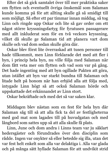 Efter det så gick samtalet över till mer praktiska saker om flytten och eventuellt övriga önskemål som Salaman kunde komma på för att allting skulle gå så smidigt till som möjligt. Så efter ett par timmar innan middag, så tog Linn och ringde upp Oskar och lite så gav order om ett något större kryssningsfartyg för fyratusen passagerare med allt inkluderat som för en två veckors kryssning, vilket då skulle ge Salaman tid att planera vart dom skulle och vad dom sedan skulle göra där. Oskar blev först lite överraskad att tusen personer till hade tillkommit, men Linn förklarade det med att fler i byn, i princip hela byn, nu ville följa med Salaman när dom fått veta mer om flytten och vad som var på gång. Det hade ingenting med att byn ogillade Pakten att göra, utan istället att byn var starkt bundna till Salaman och litade helt på honom när han erbjöd alla att följa med, intygade Linn högt så att också Salaman hörde och uppskattade det erkännandet av Linn stort. Oskar bekräftade och med det så var saken klar.  Middagen blev nästan som en fest för hela byn där Salaman såg till så att alla fick ta del av festligheterna med god mat som lagades till på huvudgatan och med långbord som sattes upp så att alla skulle få plats. Linn, June och dom andra i Linns team var ju såklart hedersgäster och förundrades över den disciplin som rådde. Ingen var onykter så eller betedde sig illa, utan det var fest helt enkelt som alla var delaktiga i. Alla var glada och på många sätt hyllade Salaman för att undvikit strid