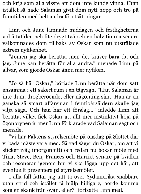 och krig som alla visste att dom inte kunde vinna. Utan istället så hade Salaman givit dom nytt hopp och tro på framtiden med helt andra förutsättningar.  Linn och June lämnade middagen och festligheterna vid åttatiden och lite drygt två och en halv timma senare välkomnades dom tillbaks av Oskar som nu utstrålade extrem nyfikenhet. ”Jomen jag ska berätta, men det kräver bara du och jag. June kan berätta för alla andra.” menade Linn på allvar, som gjorde Oskar ännu mer nyfiken.  ”Jo så här Oskar,” började Linn berätta när dom satt ensamma i ett säkert rum i en tågvagn. ”Han Salaman är inte dum, drogberoende, eller någonting sånt. Han är en ganska så smart affärsman i femtioårsåldern skulle jag vilja säga. Och han har ett förslag…” inledde Linn att berätta, vilket fick Oskar att allt mer instinktivt höja på ögonbrynen ju mer Linn förklarade vad Salaman sagt och menade. ”Vi har Paktens styrelsemöte på onsdag på Slottet där vi båda måste vara med. Så vad säger du Oskar, om att vi sticker iväg imorgonbitti och redan nu bokar möte med Tina, Steve, Ben, Frances och Harriet senare på kvällen och resonerar igenom hur vi ska lägga upp det här, att eventuellt presentera på styrelsemötet. I alla fall fattar jag ,att ta över Sydamerika snabbare utan strid och istället få hjälp billigare, borde komma som en skänk från ovan, eller?” fortsatte Linn med.