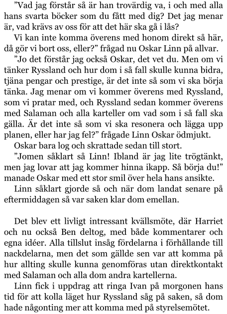 ”Vad jag förstår så är han trovärdig va, i och med alla hans svarta böcker som du fått med dig? Det jag menar är, vad krävs av oss för att det här ska gå i lås? Vi kan inte komma överens med honom direkt så här, då gör vi bort oss, eller?” frågad nu Oskar Linn på allvar. ”Jo det förstår jag också Oskar, det vet du. Men om vi tänker Ryssland och hur dom i så fall skulle kunna bidra, tjäna pengar och prestige, är det inte så som vi ska börja tänka. Jag menar om vi kommer överens med Ryssland, som vi pratar med, och Ryssland sedan kommer överens med Salaman och alla karteller om vad som i så fall ska gälla. Är det inte så som vi ska resonera och lägga upp planen, eller har jag fel?” frågade Linn Oskar ödmjukt. Oskar bara log och skrattade sedan till stort. ”Jomen såklart så Linn! Ibland är jag lite trögtänkt, men jag lovar att jag kommer hinna ikapp. Så börja du!” manade Oskar med ett stor smil över hela hans ansikte. Linn såklart gjorde så och när dom landat senare på eftermiddagen så var saken klar dom emellan.  Det blev ett livligt intressant kvällsmöte, där Harriet och nu också Ben deltog, med både kommentarer och egna idéer. Alla tillslut insåg fördelarna i förhållande till nackdelarna, men det som gällde sen var att komma på hur allting skulle kunna genomföras utan direktkontakt med Salaman och alla dom andra kartellerna. Linn fick i uppdrag att ringa Ivan på morgonen hans tid för att kolla läget hur Ryssland såg på saken, så dom hade någonting mer att komma med på styrelsemötet.