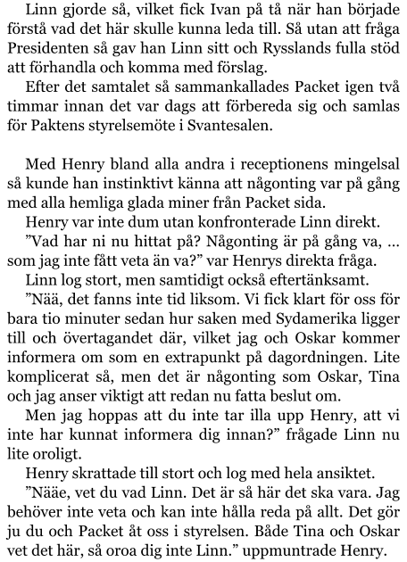 Linn gjorde så, vilket fick Ivan på tå när han började förstå vad det här skulle kunna leda till. Så utan att fråga Presidenten så gav han Linn sitt och Rysslands fulla stöd att förhandla och komma med förslag. Efter det samtalet så sammankallades Packet igen två timmar innan det var dags att förbereda sig och samlas för Paktens styrelsemöte i Svantesalen.  Med Henry bland alla andra i receptionens mingelsal så kunde han instinktivt känna att någonting var på gång med alla hemliga glada miner från Packet sida. Henry var inte dum utan konfronterade Linn direkt. ”Vad har ni nu hittat på? Någonting är på gång va, … som jag inte fått veta än va?” var Henrys direkta fråga. Linn log stort, men samtidigt också eftertänksamt. ”Nää, det fanns inte tid liksom. Vi fick klart för oss för bara tio minuter sedan hur saken med Sydamerika ligger till och övertagandet där, vilket jag och Oskar kommer informera om som en extrapunkt på dagordningen. Lite komplicerat så, men det är någonting som Oskar, Tina och jag anser viktigt att redan nu fatta beslut om. Men jag hoppas att du inte tar illa upp Henry, att vi inte har kunnat informera dig innan?” frågade Linn nu lite oroligt. Henry skrattade till stort och log med hela ansiktet. ”Nääe, vet du vad Linn. Det är så här det ska vara. Jag behöver inte veta och kan inte hålla reda på allt. Det gör ju du och Packet åt oss i styrelsen. Både Tina och Oskar vet det här, så oroa dig inte Linn.” uppmuntrade Henry.