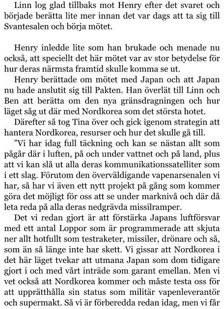 Linn log glad tillbaks mot Henry efter det svaret och började berätta lite mer innan det var dags att ta sig till Svantesalen och börja mötet.  Henry inledde lite som han brukade och menade nu också, att speciellt det här mötet var av stor betydelse för hur deras närmsta framtid skulle komma se ut. Henry berättade om mötet med Japan och att Japan nu hade anslutit sig till Pakten. Han överlät till Linn och Ben att berätta om den nya gränsdragningen och hur läget såg ut där med Nordkorea som det största hotet. Därefter så tog Tina över och gick igenom strategin att hantera Nordkorea, resurser och hur det skulle gå till. ”Vi har idag full täckning och kan se nästan allt som pågår där i luften, på och under vattnet och på land, plus att vi kan slå ut alla deras kommunikationssatelliter som i ett slag. Förutom den överväldigande vapenarsenalen vi har, så har vi även ett nytt projekt på gång som kommer göra det möjligt för oss att se under marknivå och där då leta reda på alla deras nedgrävda missilramper. Det vi redan gjort är att förstärka Japans luftförsvar med ett antal Loppor som är programmerade att skjuta ner allt hotfullt som testraketer, missiler, drönare och så, som än så länge inte har skett. Vi gissar att Nordkorea i det här läget tvekar att utmana Japan som dom tidigare gjort i och med vårt inträde som garant emellan. Men vi vet också att Nordkorea kommer och måste testa oss för att upprätthålla sin status som militär vapenleverantör och supermakt. Så vi är förberedda redan idag, men vi får