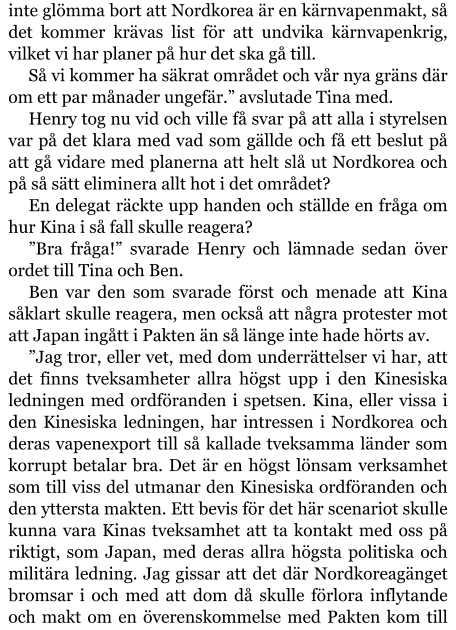 inte glömma bort att Nordkorea är en kärnvapenmakt, så det kommer krävas list för att undvika kärnvapenkrig, vilket vi har planer på hur det ska gå till. Så vi kommer ha säkrat området och vår nya gräns där om ett par månader ungefär.” avslutade Tina med. Henry tog nu vid och ville få svar på att alla i styrelsen var på det klara med vad som gällde och få ett beslut på att gå vidare med planerna att helt slå ut Nordkorea och på så sätt eliminera allt hot i det området? En delegat räckte upp handen och ställde en fråga om hur Kina i så fall skulle reagera? ”Bra fråga!” svarade Henry och lämnade sedan över ordet till Tina och Ben. Ben var den som svarade först och menade att Kina såklart skulle reagera, men också att några protester mot att Japan ingått i Pakten än så länge inte hade hörts av. ”Jag tror, eller vet, med dom underrättelser vi har, att det finns tveksamheter allra högst upp i den Kinesiska ledningen med ordföranden i spetsen. Kina, eller vissa i den Kinesiska ledningen, har intressen i Nordkorea och deras vapenexport till så kallade tveksamma länder som korrupt betalar bra. Det är en högst lönsam verksamhet som till viss del utmanar den Kinesiska ordföranden och den yttersta makten. Ett bevis för det här scenariot skulle kunna vara Kinas tveksamhet att ta kontakt med oss på riktigt, som Japan, med deras allra högsta politiska och militära ledning. Jag gissar att det där Nordkoreagänget bromsar i och med att dom då skulle förlora inflytande och makt om en överenskommelse med Pakten kom till