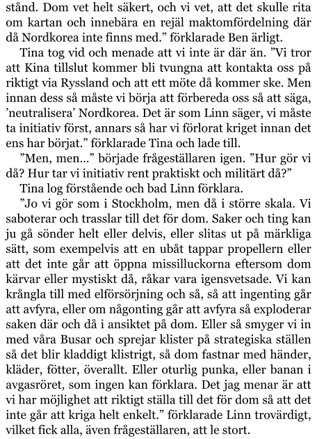 stånd. Dom vet helt säkert, och vi vet, att det skulle rita om kartan och innebära en rejäl maktomfördelning där då Nordkorea inte finns med.” förklarade Ben ärligt. Tina tog vid och menade att vi inte är där än. ”Vi tror att Kina tillslut kommer bli tvungna att kontakta oss på riktigt via Ryssland och att ett möte då kommer ske. Men innan dess så måste vi börja att förbereda oss så att säga, ’neutralisera’ Nordkorea. Det är som Linn säger, vi måste ta initiativ först, annars så har vi förlorat kriget innan det ens har börjat.” förklarade Tina och lade till. ”Men, men…” började frågeställaren igen. ”Hur gör vi då? Hur tar vi initiativ rent praktiskt och militärt då?” Tina log förstående och bad Linn förklara. ”Jo vi gör som i Stockholm, men då i större skala. Vi saboterar och trasslar till det för dom. Saker och ting kan ju gå sönder helt eller delvis, eller slitas ut på märkliga sätt, som exempelvis att en ubåt tappar propellern eller att det inte går att öppna missilluckorna eftersom dom kärvar eller mystiskt då, råkar vara igensvetsade. Vi kan krångla till med elförsörjning och så, så att ingenting går att avfyra, eller om någonting går att avfyra så exploderar saken där och då i ansiktet på dom. Eller så smyger vi in med våra Busar och sprejar klister på strategiska ställen så det blir kladdigt klistrigt, så dom fastnar med händer, kläder, fötter, överallt. Eller oturlig punka, eller banan i avgasröret, som ingen kan förklara. Det jag menar är att vi har möjlighet att riktigt ställa till det för dom så att det inte går att kriga helt enkelt.” förklarade Linn trovärdigt, vilket fick alla, även frågeställaren, att le stort.