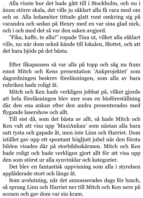 Alla visste hur det hade gått till i Stockholm, och nu i ännu större skala, det ville ju såklart alla få vara med om och se. Alla ledamöter tittade glatt runt omkring sig på varandra och sedan på Henry med en var sina glad nick, och i och med det så var den saken avgjord. ”Fika, kaffe, te alla!” ropade Tina ut, vilket alla såklart ville, nu när dom också kände till lokalen, Slottet, och att det bara bjöds på det bästa.  Efter fikapausen så var alla på topp och såg nu fram emot Mitch och Kens presentation ’Ankprojektet’ som dagordningen beskrev föreläsningen, som alla av bara rubriken hade roligt åt. Mitch och Ken hade verkligen jobbat på, vilket gjorde att hela föreläsningen blev mer som en bioföreställning där den ena ankan efter den andra presenterades med flygande lasershow och allt. Till sist då, som det bästa av allt, så hade Mitch och Ken valt att visa upp ’MaxiAnkan’ som nästan alla bara satt tysta och gapade åt, men inte Linn och Harriet. Dom istället gav upp ett spontant högljutt jubel när den första bilden visades där på storbildsskärmen. Mitch och Ken hade roligt och hade verkligen gjort allt för att visa upp den som störst ur alla synvinklar och kategorier. Det blev en fantastisk uppvisning som alla i styrelsen applåderade stort och länge åt. Som avslutning, när det annonserades dags för lunch, så sprang Linn och Harriet ner till Mitch och Ken nere på scenen och gav dom var sin kram.