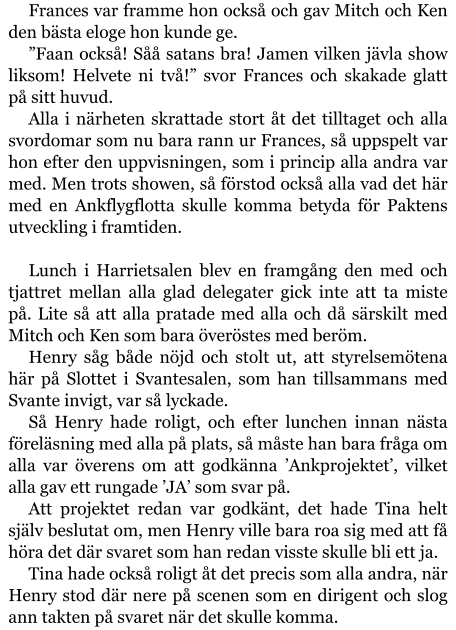 Frances var framme hon också och gav Mitch och Ken den bästa eloge hon kunde ge. ”Faan också! Såå satans bra! Jamen vilken jävla show liksom! Helvete ni två!” svor Frances och skakade glatt på sitt huvud. Alla i närheten skrattade stort åt det tilltaget och alla svordomar som nu bara rann ur Frances, så uppspelt var hon efter den uppvisningen, som i princip alla andra var med. Men trots showen, så förstod också alla vad det här med en Ankflygflotta skulle komma betyda för Paktens utveckling i framtiden.  Lunch i Harrietsalen blev en framgång den med och tjattret mellan alla glad delegater gick inte att ta miste på. Lite så att alla pratade med alla och då särskilt med Mitch och Ken som bara överöstes med beröm. Henry såg både nöjd och stolt ut, att styrelsemötena här på Slottet i Svantesalen, som han tillsammans med Svante invigt, var så lyckade. Så Henry hade roligt, och efter lunchen innan nästa föreläsning med alla på plats, så måste han bara fråga om alla var överens om att godkänna ’Ankprojektet’, vilket alla gav ett rungade ’JA’ som svar på. Att projektet redan var godkänt, det hade Tina helt själv beslutat om, men Henry ville bara roa sig med att få höra det där svaret som han redan visste skulle bli ett ja. Tina hade också roligt åt det precis som alla andra, när Henry stod där nere på scenen som en dirigent och slog ann takten på svaret när det skulle komma.