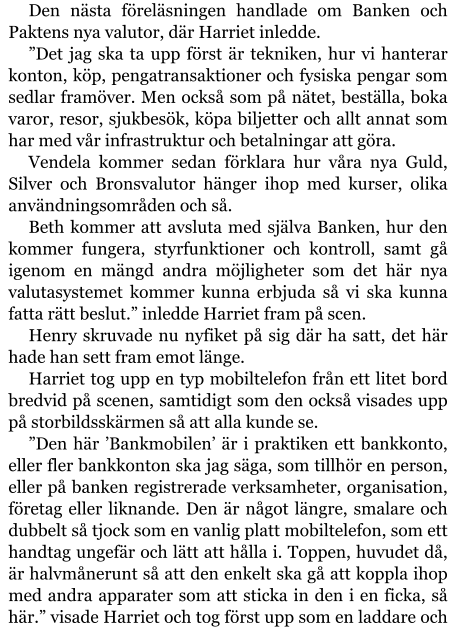 Den nästa föreläsningen handlade om Banken och Paktens nya valutor, där Harriet inledde. ”Det jag ska ta upp först är tekniken, hur vi hanterar konton, köp, pengatransaktioner och fysiska pengar som sedlar framöver. Men också som på nätet, beställa, boka varor, resor, sjukbesök, köpa biljetter och allt annat som har med vår infrastruktur och betalningar att göra. Vendela kommer sedan förklara hur våra nya Guld, Silver och Bronsvalutor hänger ihop med kurser, olika användningsområden och så. Beth kommer att avsluta med själva Banken, hur den kommer fungera, styrfunktioner och kontroll, samt gå igenom en mängd andra möjligheter som det här nya valutasystemet kommer kunna erbjuda så vi ska kunna fatta rätt beslut.” inledde Harriet fram på scen. Henry skruvade nu nyfiket på sig där ha satt, det här hade han sett fram emot länge. Harriet tog upp en typ mobiltelefon från ett litet bord bredvid på scenen, samtidigt som den också visades upp på storbildsskärmen så att alla kunde se. ”Den här ’Bankmobilen’ är i praktiken ett bankkonto, eller fler bankkonton ska jag säga, som tillhör en person, eller på banken registrerade verksamheter, organisation, företag eller liknande. Den är något längre, smalare och dubbelt så tjock som en vanlig platt mobiltelefon, som ett handtag ungefär och lätt att hålla i. Toppen, huvudet då, är halvmånerunt så att den enkelt ska gå att koppla ihop med andra apparater som att sticka in den i en ficka, så här.” visade Harriet och tog först upp som en laddare och