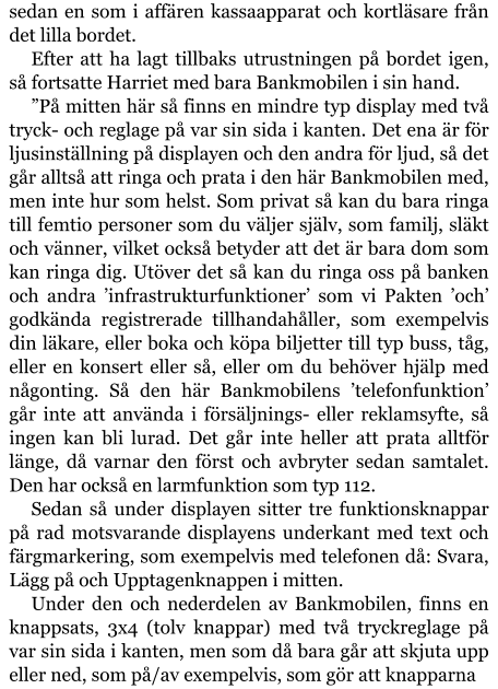 sedan en som i affären kassaapparat och kortläsare från det lilla bordet. Efter att ha lagt tillbaks utrustningen på bordet igen, så fortsatte Harriet med bara Bankmobilen i sin hand. ”På mitten här så finns en mindre typ display med två tryck- och reglage på var sin sida i kanten. Det ena är för ljusinställning på displayen och den andra för ljud, så det går alltså att ringa och prata i den här Bankmobilen med, men inte hur som helst. Som privat så kan du bara ringa till femtio personer som du väljer själv, som familj, släkt och vänner, vilket också betyder att det är bara dom som kan ringa dig. Utöver det så kan du ringa oss på banken och andra ’infrastrukturfunktioner’ som vi Pakten ’och’ godkända registrerade tillhandahåller, som exempelvis din läkare, eller boka och köpa biljetter till typ buss, tåg, eller en konsert eller så, eller om du behöver hjälp med någonting. Så den här Bankmobilens ’telefonfunktion’ går inte att använda i försäljnings- eller reklamsyfte, så ingen kan bli lurad. Det går inte heller att prata alltför länge, då varnar den först och avbryter sedan samtalet. Den har också en larmfunktion som typ 112. Sedan så under displayen sitter tre funktionsknappar på rad motsvarande displayens underkant med text och färgmarkering, som exempelvis med telefonen då: Svara, Lägg på och Upptagenknappen i mitten. Under den och nederdelen av Bankmobilen, finns en knappsats, 3x4 (tolv knappar) med två tryckreglage på var sin sida i kanten, men som då bara går att skjuta upp eller ned, som på/av exempelvis, som gör att knapparna