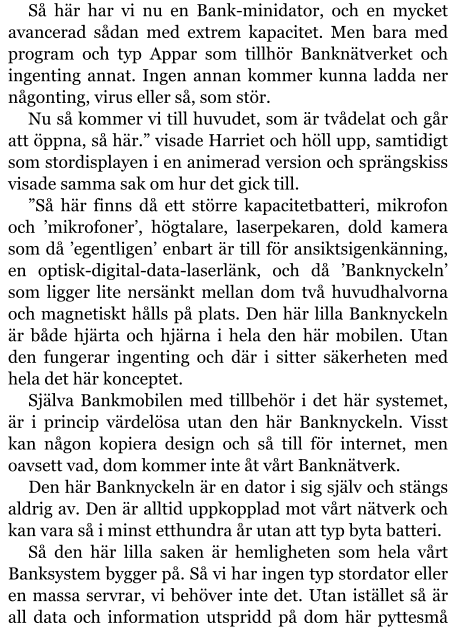 Så här har vi nu en Bank-minidator, och en mycket avancerad sådan med extrem kapacitet. Men bara med program och typ Appar som tillhör Banknätverket och ingenting annat. Ingen annan kommer kunna ladda ner någonting, virus eller så, som stör. Nu så kommer vi till huvudet, som är tvådelat och går att öppna, så här.” visade Harriet och höll upp, samtidigt som stordisplayen i en animerad version och sprängskiss visade samma sak om hur det gick till. ”Så här finns då ett större kapacitetbatteri, mikrofon och ’mikrofoner’, högtalare, laserpekaren, dold kamera som då ’egentligen’ enbart är till för ansiktsigenkänning, en optisk-digital-data-laserlänk, och då ’Banknyckeln’ som ligger lite nersänkt mellan dom två huvudhalvorna och magnetiskt hålls på plats. Den här lilla Banknyckeln är både hjärta och hjärna i hela den här mobilen. Utan den fungerar ingenting och där i sitter säkerheten med hela det här konceptet. Själva Bankmobilen med tillbehör i det här systemet, är i princip värdelösa utan den här Banknyckeln. Visst kan någon kopiera design och så till för internet, men oavsett vad, dom kommer inte åt vårt Banknätverk. Den här Banknyckeln är en dator i sig själv och stängs aldrig av. Den är alltid uppkopplad mot vårt nätverk och kan vara så i minst etthundra år utan att typ byta batteri. Så den här lilla saken är hemligheten som hela vårt Banksystem bygger på. Så vi har ingen typ stordator eller en massa servrar, vi behöver inte det. Utan istället så är all data och information utspridd på dom här pyttesmå