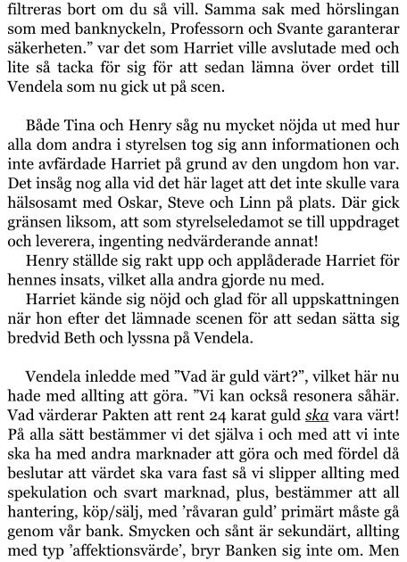 filtreras bort om du så vill. Samma sak med hörslingan som med banknyckeln, Professorn och Svante garanterar säkerheten.” var det som Harriet ville avslutade med och lite så tacka för sig för att sedan lämna över ordet till Vendela som nu gick ut på scen.  Både Tina och Henry såg nu mycket nöjda ut med hur alla dom andra i styrelsen tog sig ann informationen och inte avfärdade Harriet på grund av den ungdom hon var. Det insåg nog alla vid det här laget att det inte skulle vara hälsosamt med Oskar, Steve och Linn på plats. Där gick gränsen liksom, att som styrelseledamot se till uppdraget och leverera, ingenting nedvärderande annat! Henry ställde sig rakt upp och applåderade Harriet för hennes insats, vilket alla andra gjorde nu med. Harriet kände sig nöjd och glad för all uppskattningen när hon efter det lämnade scenen för att sedan sätta sig bredvid Beth och lyssna på Vendela.  Vendela inledde med ”Vad är guld värt?”, vilket här nu hade med allting att göra. ”Vi kan också resonera såhär. Vad värderar Pakten att rent 24 karat guld ska vara värt! På alla sätt bestämmer vi det själva i och med att vi inte ska ha med andra marknader att göra och med fördel då beslutar att värdet ska vara fast så vi slipper allting med spekulation och svart marknad, plus, bestämmer att all hantering, köp/sälj, med ’råvaran guld’ primärt måste gå genom vår bank. Smycken och sånt är sekundärt, allting med typ ’affektionsvärde’, bryr Banken sig inte om. Men