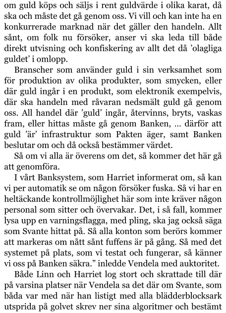 om guld köps och säljs i rent guldvärde i olika karat, då ska och måste det gå genom oss. Vi vill och kan inte ha en konkurrerade marknad när det gäller den handeln. Allt sånt, om folk nu försöker, anser vi ska leda till både direkt utvisning och konfiskering av allt det då ’olagliga guldet’ i omlopp. Branscher som använder guld i sin verksamhet som för produktion av olika produkter, som smycken, eller där guld ingår i en produkt, som elektronik exempelvis, där ska handeln med råvaran nedsmält guld gå genom oss. All handel där ’guld’ ingår, återvinns, bryts, vaskas fram, eller hittas måste gå genom Banken, … därför att guld ’är’ infrastruktur som Pakten äger, samt Banken beslutar om och då också bestämmer värdet. Så om vi alla är överens om det, så kommer det här gå att genomföra. I vårt Banksystem, som Harriet informerat om, så kan vi per automatik se om någon försöker fuska. Så vi har en heltäckande kontrollmöjlighet här som inte kräver någon personal som sitter och övervakar. Det, i så fall, kommer lysa upp en varningsflagga, med pling, ska jag också säga som Svante hittat på. Så alla konton som berörs kommer att markeras om nått sånt fuffens är på gång. Så med det systemet på plats, som vi testat och fungerar, så känner vi oss på Banken säkra.” inledde Vendela med auktoritet.  Både Linn och Harriet log stort och skrattade till där på varsina platser när Vendela sa det där om Svante, som båda var med när han listigt med alla blädderblocksark utsprida på golvet skrev ner sina algoritmer och bestämt