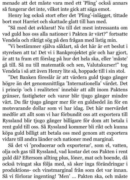 menade att det måste vara med ett ’Pling’ också annars så fungerar det inte, vilket inte gick att säga emot. Henry log också stort efter det ’Pling’-inlägget, tittade bort mot Harriet och skattade glatt till han med. ”Så med det avklarat! Nu till det mest intressanta om vad guld hos oss alla nationer i Pakten är värt?” fortsatte Vendela och riktigt sög på den frågan med listig min. ”Vi bestämmer själva såklart, så det här är ert beslut i styrelsen att ta! Det vi i Bankprojektet gör och har gjort, är att ta fram ett förslag på hur det hela ska, eller ’måste’ gå till. Så nu till matematik och sen, Valutakurser!” tog Vendela i så att även Henry lite så, hoppade till i sin stol. ”Det Banken föreslår är att värdera guld tjugo gånger högre än det genomsnittliga ’Internationella’ värdet. Det i princip ’och i realiteten’ innebär att allt inom Paktens gränser, fastigheter och varor blir tjugo gånger mindre värt. Du får tjugo gånger mer för en guldsedel än för en motsvarande dollar som vi har idag. Det här mervärdet medför att allt som vi har förbundit oss att exportera till Ryssland blir tjugo gånger billigare för dom att betala i rent guld till oss. Så Ryssland kommer bli rikt och kunna köpa guld billigt att betala oss med genom att exportera vidare till andra länder och nationer med marginal. Så det vi ’producerar och exporterar’, som el, vatten, olja och gas till Ryssland, vad kostar det oss Pakten i rent guld då? Eftersom allting plus, löner, mat och boende, då också tvingat ska följa med, så sker inga förändringar i produktions- och vinstmarginal från som det var innan. Så vi förlorar ingenting! ’Men’ … Pakten ska, och måste