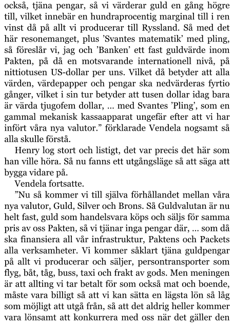 också, tjäna pengar, så vi värderar guld en gång högre till, vilket innebär en hundraprocentig marginal till i ren vinst då på allt vi producerar till Ryssland. Så med det här resonemanget, plus ’Svantes matematik’ med pling, så föreslår vi, jag och ’Banken’ ett fast guldvärde inom Pakten, på då en motsvarande internationell nivå, på nittiotusen US-dollar per uns. Vilket då betyder att alla värden, värdepapper och pengar ska nedvärderas fyrtio gånger, vilket i sin tur betyder att tusen dollar idag bara är värda tjugofem dollar, … med Svantes ’Pling’, som en gammal mekanisk kassaapparat ungefär efter att vi har infört våra nya valutor.” förklarade Vendela nogsamt så alla skulle förstå. Henry log stort och listigt, det var precis det här som han ville höra. Så nu fanns ett utgångsläge så att säga att bygga vidare på. Vendela fortsatte. ”Nu så kommer vi till själva förhållandet mellan våra nya valutor, Guld, Silver och Brons. Så Guldvalutan är nu helt fast, guld som handelsvara köps och säljs för samma pris av oss Pakten, så vi tjänar inga pengar där, … som då ska finansiera all vår infrastruktur, Paktens och Packets alla verksamheter. Vi kommer såklart tjäna guldpengar på allt vi producerar och säljer, persontransporter som flyg, båt, tåg, buss, taxi och frakt av gods. Men meningen är att allting vi tar betalt för som också mat och boende, måste vara billigt så att vi kan sätta en lägsta lön så låg som möjligt att utgå från, så att det aldrig heller kommer vara lönsamt att konkurrera med oss när det gäller den