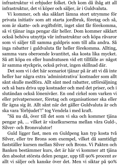 infrastruktur vi erbjuder folket. Och kom då ihåg att all infrastruktur, det vi köper och säljer, är i Guldvaluta. Vi kommer, och ska såklart lämna stort utrymme för privata initiativ som att starta jordbruk, företag och så, som är skatte- och avgiftsfritt, inget sånt får förekomma, så vi tjänar inga pengar där heller. Dom kommer såklart också behöva utnyttja vår infrastruktur och köpa råvaror som vi säljer till samma guldpris som till alla andra. Så inga rabatter i guldvaluta får heller förekomma. Allting, samma vara oberoende kvantitet, ska kosta lika mycket. Så att köpa en eller hundratusen vid ett tillfälle av något är samma styckpris, också privat, ingen skillnad där. Det som vi i det här scenariot tjänar på är att vi då inte heller har några extra ’administrativa’ kostnader som allt sånt skulle medföra. Allt sånt med rabatter, utförsäljning och så bara driva upp kostnader och med det priser, och i slutändan också lönenivåer. En ond cirkel som varken vi eller privatpersoner, företag och organisationer ska eller får ägna sig åt. Allt sånt när det gäller Guldvaluta är och ska vara ’förbjudet’!” tog Vendela i med kraft. ”Så nu då, över till det som vi ska och kommer tjäna pengar på, … vilket är växelkurserna mellan våra Guld-, Silver- och Bronsvalutor! Guld ligger fast, men en Guldpeng kan typ kosta två Silver, eller tre Brons som exempel, vilket då samtidigt fastställer kursen mellan Silver och Brons. Vi Pakten och Banken bestämmer kurs, det är här vi kommer att tjäna den absolut största delen pengar, upp till 90% procent av allt vi säljer och kanske över det. Men vi siktar på 90%