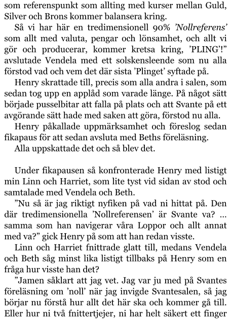 som referenspunkt som allting med kurser mellan Guld, Silver och Brons kommer balansera kring. Så vi har här en tredimensionell 90% ’Nollreferens’ som allt med valuta, pengar och lönsamhet, och allt vi gör och producerar, kommer kretsa kring, ’PLING’!” avslutade Vendela med ett solskensleende som nu alla förstod vad och vem det där sista ’Plinget’ syftade på. Henry skrattade till, precis som alla andra i salen, som sedan tog upp en applåd som varade länge. På något sätt började pusselbitar att falla på plats och att Svante på ett avgörande sätt hade med saken att göra, förstod nu alla. Henry påkallade uppmärksamhet och föreslog sedan fikapaus för att sedan avsluta med Beths föreläsning. Alla uppskattade det och så blev det.  Under fikapausen så konfronterade Henry med listigt min Linn och Harriet, som lite tyst vid sidan av stod och samtalade med Vendela och Beth. ”Nu så är jag riktigt nyfiken på vad ni hittat på. Den där tredimensionella ’Nollreferensen’ är Svante va? … samma som han navigerar våra Loppor och allt annat med va?” gick Henry på som att han redan visste. Linn och Harriet fnittrade glatt till, medans Vendela och Beth såg minst lika listigt tillbaks på Henry som en fråga hur visste han det? ”Jamen såklart att jag vet. Jag var ju med på Svantes föreläsning om ’noll’ när jag invigde Svantesalen, så jag börjar nu förstå hur allt det här ska och kommer gå till. Eller hur ni två fnittertjejer, ni har helt säkert ett finger