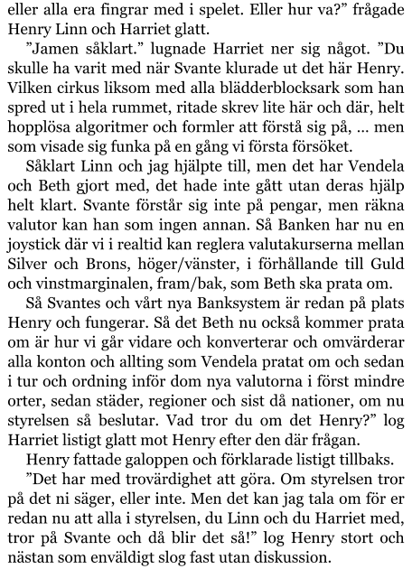 eller alla era fingrar med i spelet. Eller hur va?” frågade Henry Linn och Harriet glatt. ”Jamen såklart.” lugnade Harriet ner sig något. ”Du skulle ha varit med när Svante klurade ut det här Henry. Vilken cirkus liksom med alla blädderblocksark som han spred ut i hela rummet, ritade skrev lite här och där, helt hopplösa algoritmer och formler att förstå sig på, … men som visade sig funka på en gång vi första försöket. Såklart Linn och jag hjälpte till, men det har Vendela och Beth gjort med, det hade inte gått utan deras hjälp helt klart. Svante förstår sig inte på pengar, men räkna valutor kan han som ingen annan. Så Banken har nu en joystick där vi i realtid kan reglera valutakurserna mellan Silver och Brons, höger/vänster, i förhållande till Guld och vinstmarginalen, fram/bak, som Beth ska prata om. Så Svantes och vårt nya Banksystem är redan på plats Henry och fungerar. Så det Beth nu också kommer prata om är hur vi går vidare och konverterar och omvärderar alla konton och allting som Vendela pratat om och sedan i tur och ordning inför dom nya valutorna i först mindre orter, sedan städer, regioner och sist då nationer, om nu styrelsen så beslutar. Vad tror du om det Henry?” log Harriet listigt glatt mot Henry efter den där frågan. Henry fattade galoppen och förklarade listigt tillbaks. ”Det har med trovärdighet att göra. Om styrelsen tror på det ni säger, eller inte. Men det kan jag tala om för er redan nu att alla i styrelsen, du Linn och du Harriet med, tror på Svante och då blir det så!” log Henry stort och nästan som enväldigt slog fast utan diskussion.