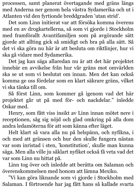 processen, samt planerat övertagande med gräns längs med Anderna ner genom hela västra Sydamerika och ut i Atlanten vid den fyrtionde breddgraden ’utan strid’. Det som Linn initierat var att försöka komma överens med en av drogkartellerna, så som vi gjorde i Stockholm med framförallt Avantifamiljen som på avgörande sätt gjorde att allting gick så smidigt och bra på alla sätt. Så det vi ska göra nu här är att besluta om riktlinjer, hur vi ska gå vidare med Sydamerika. Det jag kan säga allaredan nu är att det här projektet innebär en avvikelse från hur vår gräns mot omvärlden ska se ut som vi beslutat om innan. Men det kan också komma ge oss fördelar som en klart säkrare gräns, vilket vi ska tänka till om. Så först Linn, som kommer gå igenom vad det här projektet går ut på med för- och nackdelar.” inledde Oskar med. Henry, som fått viss insikt av Linn innan mötet nere i receptionen, såg sig nöjd och glad omkring på alla dom andra ledamöterna för att som känna efter läget. Helt klart så vara alla nu på helspänn, och nyfikna, i och med att gränsen och hur den skulle fungera nästan var som inristad i sten, ’konstitution’, skulle man kunna säga. Men alla ville ju såklart nyfiket också få veta vad det var som Linn nu hittat på. Linn tog över och inledde att berätta om Salaman och överenskommelsen med honom att lämna Mexiko. ”Vi kan göra liknande som vi gjorde i Stockholm med Salaman. I förtroende har jag fått hans så kallade svarta