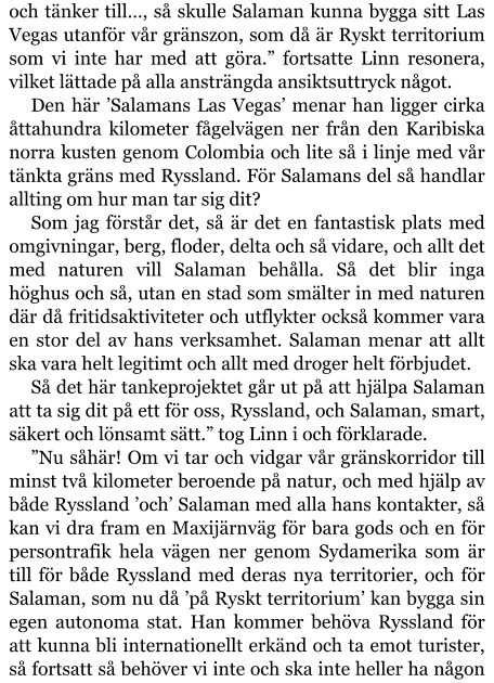 och tänker till…, så skulle Salaman kunna bygga sitt Las Vegas utanför vår gränszon, som då är Ryskt territorium som vi inte har med att göra.” fortsatte Linn resonera, vilket lättade på alla ansträngda ansiktsuttryck något. Den här ’Salamans Las Vegas’ menar han ligger cirka åttahundra kilometer fågelvägen ner från den Karibiska norra kusten genom Colombia och lite så i linje med vår tänkta gräns med Ryssland. För Salamans del så handlar allting om hur man tar sig dit? Som jag förstår det, så är det en fantastisk plats med omgivningar, berg, floder, delta och så vidare, och allt det med naturen vill Salaman behålla. Så det blir inga höghus och så, utan en stad som smälter in med naturen där då fritidsaktiviteter och utflykter också kommer vara en stor del av hans verksamhet. Salaman menar att allt ska vara helt legitimt och allt med droger helt förbjudet. Så det här tankeprojektet går ut på att hjälpa Salaman att ta sig dit på ett för oss, Ryssland, och Salaman, smart, säkert och lönsamt sätt.” tog Linn i och förklarade. ”Nu såhär! Om vi tar och vidgar vår gränskorridor till minst två kilometer beroende på natur, och med hjälp av både Ryssland ’och’ Salaman med alla hans kontakter, så kan vi dra fram en Maxijärnväg för bara gods och en för persontrafik hela vägen ner genom Sydamerika som är till för både Ryssland med deras nya territorier, och för Salaman, som nu då ’på Ryskt territorium’ kan bygga sin egen autonoma stat. Han kommer behöva Ryssland för att kunna bli internationellt erkänd och ta emot turister, så fortsatt så behöver vi inte och ska inte heller ha någon