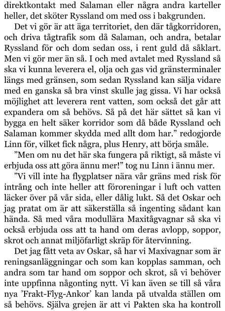 direktkontakt med Salaman eller några andra karteller heller, det sköter Ryssland om med oss i bakgrunden. Det vi gör är att äga territoriet, den där tågkorridoren, och driva tågtrafik som då Salaman, och andra, betalar Ryssland för och dom sedan oss, i rent guld då såklart. Men vi gör mer än så. I och med avtalet med Ryssland så ska vi kunna leverera el, olja och gas vid gränsterminaler längs med gränsen, som sedan Ryssland kan sälja vidare med en ganska så bra vinst skulle jag gissa. Vi har också möjlighet att leverera rent vatten, som också det går att expandera om så behövs. Så på det här sättet så kan vi bygga en helt säker korridor som då både Ryssland och Salaman kommer skydda med allt dom har.” redogjorde Linn för, vilket fick några, plus Henry, att börja småle. ”Men om nu det här ska fungera på riktigt, så måste vi erbjuda oss att göra ännu mer!” tog nu Linn i ännu mer. ”Vi vill inte ha flygplatser nära vår gräns med risk för intrång och inte heller att föroreningar i luft och vatten läcker över på vår sida, eller dålig lukt. Så det Oskar och jag pratat om är att säkerställa så ingenting sådant kan hända. Så med våra modullära Maxitågvagnar så ska vi också erbjuda oss att ta hand om deras avlopp, soppor, skrot och annat miljöfarligt skräp för återvinning. Det jag fått veta av Oskar, så har vi Maxivagnar som är reningsanläggningar och som kan kopplas samman, och andra som tar hand om soppor och skrot, så vi behöver inte uppfinna någonting nytt. Vi kan även se till så våra nya ’Frakt-Flyg-Ankor’ kan landa på utvalda ställen om så behövs. Själva grejen är att vi Pakten ska ha kontroll