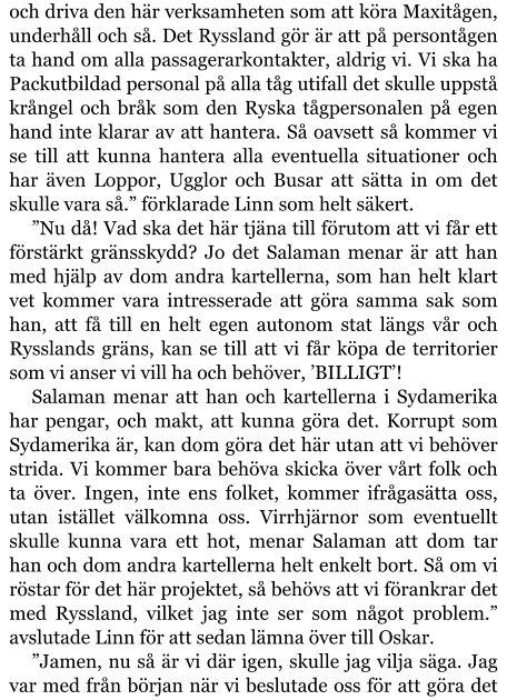 och driva den här verksamheten som att köra Maxitågen, underhåll och så. Det Ryssland gör är att på persontågen ta hand om alla passagerarkontakter, aldrig vi. Vi ska ha Packutbildad personal på alla tåg utifall det skulle uppstå krångel och bråk som den Ryska tågpersonalen på egen hand inte klarar av att hantera. Så oavsett så kommer vi se till att kunna hantera alla eventuella situationer och har även Loppor, Ugglor och Busar att sätta in om det skulle vara så.” förklarade Linn som helt säkert. ”Nu då! Vad ska det här tjäna till förutom att vi får ett förstärkt gränsskydd? Jo det Salaman menar är att han med hjälp av dom andra kartellerna, som han helt klart vet kommer vara intresserade att göra samma sak som han, att få till en helt egen autonom stat längs vår och Rysslands gräns, kan se till att vi får köpa de territorier som vi anser vi vill ha och behöver, ’BILLIGT’! Salaman menar att han och kartellerna i Sydamerika har pengar, och makt, att kunna göra det. Korrupt som Sydamerika är, kan dom göra det här utan att vi behöver strida. Vi kommer bara behöva skicka över vårt folk och ta över. Ingen, inte ens folket, kommer ifrågasätta oss, utan istället välkomna oss. Virrhjärnor som eventuellt skulle kunna vara ett hot, menar Salaman att dom tar han och dom andra kartellerna helt enkelt bort. Så om vi röstar för det här projektet, så behövs att vi förankrar det med Ryssland, vilket jag inte ser som något problem.” avslutade Linn för att sedan lämna över till Oskar. ”Jamen, nu så är vi där igen, skulle jag vilja säga. Jag var med från början när vi beslutade oss för att göra det