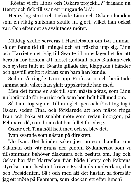 ”Röstar vi för Linns och Oskars projekt…?” frågade nu Henry och fick till svar ett rungande ’JA’! Henry log stort och tackade Linn och Oskar i handen som en riktig statsman skulle ha gjort, vilket han också var. Och efter det så avslutades mötet.  Middag skulle serveras i Harrietsalen om två timmar, så det fanns tid till mingel och att fräscha upp sig. Linn och Harriet smet iväg till Svante i hanns lägenhet för att berätta för honom att mötet godkänt hans Banknätverk och system fullt ut. Svante gillade det, klappade i händer och gav till ett kort skratt som bara han kunde. Sedan så ringde Linn upp Professorn och berättade samma sak, vilket han glatt uppskattade han med. Men det fanns en sak till som måste göras, som Linn nu berättade för Harriet och som hon helt höll med om. Så Linn tog sig ner till minglet igen och först tog tag i Oskar, sedan Tina, och förklarade att hon måste ringa Ivan och boka ett snabbt möte som redan imorgon, på Fehmarn då, som hon i det här fallet föredrog. Oskar och Tina höll helt med och så blev det. Ivan svarade som nästan på direkten. ”Jo Ivan. Det händer saker just nu som handlar om Salaman och vår gräns ner genom Sydamerika som vi tillsammans behöver diskutera och besluta om. Jag och Oskar har fått klartecken från både Henry och Paktens styrelse, men beslutet kräver Rysslands medverkan, din och Presidenten. Så i och med att det hastar, så föreslår jag ett möte på Fehmarn, som klockan ett efter lunch?