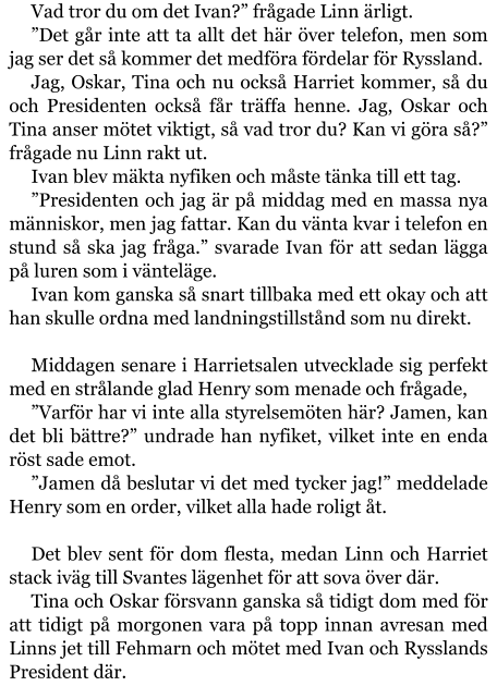 Vad tror du om det Ivan?” frågade Linn ärligt. ”Det går inte att ta allt det här över telefon, men som jag ser det så kommer det medföra fördelar för Ryssland. Jag, Oskar, Tina och nu också Harriet kommer, så du och Presidenten också får träffa henne. Jag, Oskar och Tina anser mötet viktigt, så vad tror du? Kan vi göra så?” frågade nu Linn rakt ut. Ivan blev mäkta nyfiken och måste tänka till ett tag. ”Presidenten och jag är på middag med en massa nya människor, men jag fattar. Kan du vänta kvar i telefon en stund så ska jag fråga.” svarade Ivan för att sedan lägga på luren som i vänteläge. Ivan kom ganska så snart tillbaka med ett okay och att han skulle ordna med landningstillstånd som nu direkt.  Middagen senare i Harrietsalen utvecklade sig perfekt med en strålande glad Henry som menade och frågade, ”Varför har vi inte alla styrelsemöten här? Jamen, kan det bli bättre?” undrade han nyfiket, vilket inte en enda röst sade emot. ”Jamen då beslutar vi det med tycker jag!” meddelade Henry som en order, vilket alla hade roligt åt.  Det blev sent för dom flesta, medan Linn och Harriet stack iväg till Svantes lägenhet för att sova över där. Tina och Oskar försvann ganska så tidigt dom med för att tidigt på morgonen vara på topp innan avresan med Linns jet till Fehmarn och mötet med Ivan och Rysslands President där.