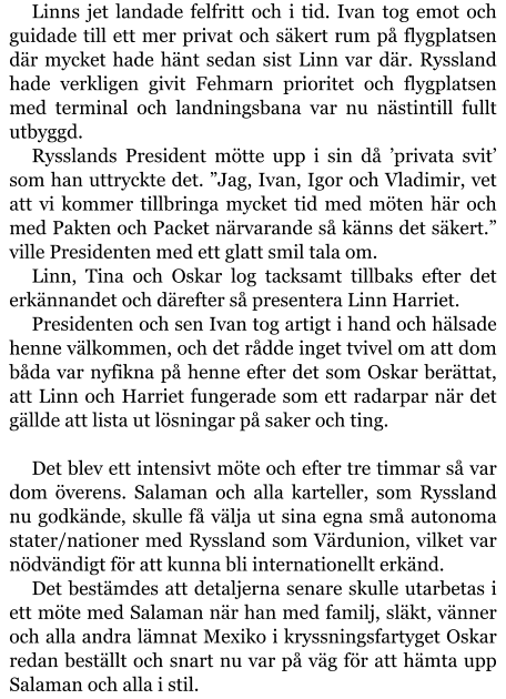 Linns jet landade felfritt och i tid. Ivan tog emot och guidade till ett mer privat och säkert rum på flygplatsen där mycket hade hänt sedan sist Linn var där. Ryssland hade verkligen givit Fehmarn prioritet och flygplatsen med terminal och landningsbana var nu nästintill fullt utbyggd. Rysslands President mötte upp i sin då ’privata svit’ som han uttryckte det. ”Jag, Ivan, Igor och Vladimir, vet att vi kommer tillbringa mycket tid med möten här och med Pakten och Packet närvarande så känns det säkert.” ville Presidenten med ett glatt smil tala om. Linn, Tina och Oskar log tacksamt tillbaks efter det erkännandet och därefter så presentera Linn Harriet. Presidenten och sen Ivan tog artigt i hand och hälsade henne välkommen, och det rådde inget tvivel om att dom båda var nyfikna på henne efter det som Oskar berättat, att Linn och Harriet fungerade som ett radarpar när det gällde att lista ut lösningar på saker och ting.  Det blev ett intensivt möte och efter tre timmar så var dom överens. Salaman och alla karteller, som Ryssland nu godkände, skulle få välja ut sina egna små autonoma stater/nationer med Ryssland som Värdunion, vilket var nödvändigt för att kunna bli internationellt erkänd. Det bestämdes att detaljerna senare skulle utarbetas i ett möte med Salaman när han med familj, släkt, vänner och alla andra lämnat Mexiko i kryssningsfartyget Oskar redan beställt och snart nu var på väg för att hämta upp Salaman och alla i stil.