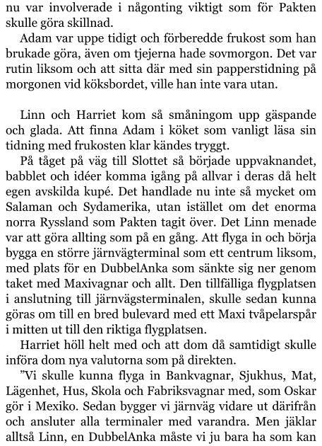 nu var involverade i någonting viktigt som för Pakten skulle göra skillnad. Adam var uppe tidigt och förberedde frukost som han brukade göra, även om tjejerna hade sovmorgon. Det var rutin liksom och att sitta där med sin papperstidning på morgonen vid köksbordet, ville han inte vara utan.  Linn och Harriet kom så småningom upp gäspande och glada. Att finna Adam i köket som vanligt läsa sin tidning med frukosten klar kändes tryggt. På tåget på väg till Slottet så började uppvaknandet, babblet och idéer komma igång på allvar i deras då helt egen avskilda kupé. Det handlade nu inte så mycket om Salaman och Sydamerika, utan istället om det enorma norra Ryssland som Pakten tagit över. Det Linn menade var att göra allting som på en gång. Att flyga in och börja bygga en större järnvägterminal som ett centrum liksom, med plats för en DubbelAnka som sänkte sig ner genom taket med Maxivagnar och allt. Den tillfälliga flygplatsen i anslutning till järnvägsterminalen, skulle sedan kunna göras om till en bred bulevard med ett Maxi tvåpelarspår i mitten ut till den riktiga flygplatsen. Harriet höll helt med och att dom då samtidigt skulle införa dom nya valutorna som på direkten. ”Vi skulle kunna flyga in Bankvagnar, Sjukhus, Mat, Lägenhet, Hus, Skola och Fabriksvagnar med, som Oskar gör i Mexiko. Sedan bygger vi järnväg vidare ut därifrån och ansluter alla terminaler med varandra. Men jäklar alltså Linn, en DubbelAnka måste vi ju bara ha som kan