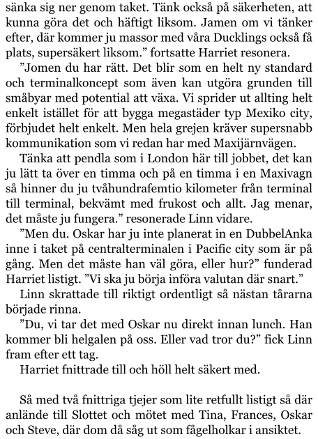 sänka sig ner genom taket. Tänk också på säkerheten, att kunna göra det och häftigt liksom. Jamen om vi tänker efter, där kommer ju massor med våra Ducklings också få plats, supersäkert liksom.” fortsatte Harriet resonera. ”Jomen du har rätt. Det blir som en helt ny standard och terminalkoncept som även kan utgöra grunden till småbyar med potential att växa. Vi sprider ut allting helt enkelt istället för att bygga megastäder typ Mexiko city, förbjudet helt enkelt. Men hela grejen kräver supersnabb kommunikation som vi redan har med Maxijärnvägen. Tänka att pendla som i London här till jobbet, det kan ju lätt ta över en timma och på en timma i en Maxivagn så hinner du ju tvåhundrafemtio kilometer från terminal till terminal, bekvämt med frukost och allt. Jag menar, det måste ju fungera.” resonerade Linn vidare. ”Men du. Oskar har ju inte planerat in en DubbelAnka inne i taket på centralterminalen i Pacific city som är på gång. Men det måste han väl göra, eller hur?” funderad Harriet listigt. ”Vi ska ju börja införa valutan där snart.” Linn skrattade till riktigt ordentligt så nästan tårarna började rinna. ”Du, vi tar det med Oskar nu direkt innan lunch. Han kommer bli helgalen på oss. Eller vad tror du?” fick Linn fram efter ett tag. Harriet fnittrade till och höll helt säkert med.  Så med två fnittriga tjejer som lite retfullt listigt så där anlände till Slottet och mötet med Tina, Frances, Oskar och Steve, där dom då såg ut som fågelholkar i ansiktet.