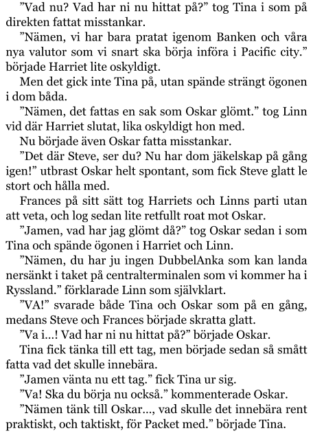 ”Vad nu? Vad har ni nu hittat på?” tog Tina i som på direkten fattat misstankar. ”Nämen, vi har bara pratat igenom Banken och våra nya valutor som vi snart ska börja införa i Pacific city.” började Harriet lite oskyldigt. Men det gick inte Tina på, utan spände strängt ögonen i dom båda.   ”Nämen, det fattas en sak som Oskar glömt.” tog Linn vid där Harriet slutat, lika oskyldigt hon med. Nu började även Oskar fatta misstankar. ”Det där Steve, ser du? Nu har dom jäkelskap på gång igen!” utbrast Oskar helt spontant, som fick Steve glatt le stort och hålla med. Frances på sitt sätt tog Harriets och Linns parti utan att veta, och log sedan lite retfullt roat mot Oskar. ”Jamen, vad har jag glömt då?” tog Oskar sedan i som Tina och spände ögonen i Harriet och Linn. ”Nämen, du har ju ingen DubbelAnka som kan landa nersänkt i taket på centralterminalen som vi kommer ha i Ryssland.” förklarade Linn som självklart. ”VA!” svarade både Tina och Oskar som på en gång, medans Steve och Frances började skratta glatt. ”Va i…! Vad har ni nu hittat på?” började Oskar. Tina fick tänka till ett tag, men började sedan så smått fatta vad det skulle innebära. ”Jamen vänta nu ett tag.” fick Tina ur sig. ”Va! Ska du börja nu också.” kommenterade Oskar. ”Nämen tänk till Oskar…, vad skulle det innebära rent praktiskt, och taktiskt, för Packet med.” började Tina.