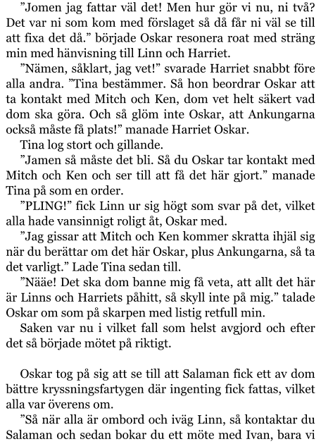 ”Jomen jag fattar väl det! Men hur gör vi nu, ni två? Det var ni som kom med förslaget så då får ni väl se till att fixa det då.” började Oskar resonera roat med sträng min med hänvisning till Linn och Harriet. ”Nämen, såklart, jag vet!” svarade Harriet snabbt före alla andra. ”Tina bestämmer. Så hon beordrar Oskar att ta kontakt med Mitch och Ken, dom vet helt säkert vad dom ska göra. Och så glöm inte Oskar, att Ankungarna också måste få plats!” manade Harriet Oskar. Tina log stort och gillande. ”Jamen så måste det bli. Så du Oskar tar kontakt med Mitch och Ken och ser till att få det här gjort.” manade Tina på som en order. ”PLING!” fick Linn ur sig högt som svar på det, vilket alla hade vansinnigt roligt åt, Oskar med. ”Jag gissar att Mitch och Ken kommer skratta ihjäl sig när du berättar om det här Oskar, plus Ankungarna, så ta det varligt.” Lade Tina sedan till. ”Nääe! Det ska dom banne mig få veta, att allt det här är Linns och Harriets påhitt, så skyll inte på mig.” talade Oskar om som på skarpen med listig retfull min. Saken var nu i vilket fall som helst avgjord och efter det så började mötet på riktigt.  Oskar tog på sig att se till att Salaman fick ett av dom bättre kryssningsfartygen där ingenting fick fattas, vilket alla var överens om. ”Så när alla är ombord och iväg Linn, så kontaktar du Salaman och sedan bokar du ett möte med Ivan, bara vi