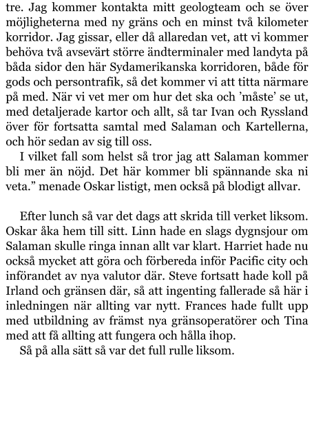 tre. Jag kommer kontakta mitt geologteam och se över möjligheterna med ny gräns och en minst två kilometer korridor. Jag gissar, eller då allaredan vet, att vi kommer behöva två avsevärt större ändterminaler med landyta på båda sidor den här Sydamerikanska korridoren, både för gods och persontrafik, så det kommer vi att titta närmare på med. När vi vet mer om hur det ska och ’måste’ se ut, med detaljerade kartor och allt, så tar Ivan och Ryssland över för fortsatta samtal med Salaman och Kartellerna, och hör sedan av sig till oss. I vilket fall som helst så tror jag att Salaman kommer bli mer än nöjd. Det här kommer bli spännande ska ni veta.” menade Oskar listigt, men också på blodigt allvar.  Efter lunch så var det dags att skrida till verket liksom. Oskar åka hem till sitt. Linn hade en slags dygnsjour om Salaman skulle ringa innan allt var klart. Harriet hade nu också mycket att göra och förbereda inför Pacific city och införandet av nya valutor där. Steve fortsatt hade koll på Irland och gränsen där, så att ingenting fallerade så här i inledningen när allting var nytt. Frances hade fullt upp med utbildning av främst nya gränsoperatörer och Tina med att få allting att fungera och hålla ihop. Så på alla sätt så var det full rulle liksom.