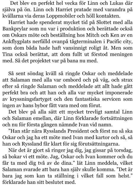 Det blev en perfekt hel vecka för Linn och Lukas där själva på ön. Linn och Harriet pratade med varandra på kvällarna via deras Loppmobiler och höll kontakten. Harriet hade spenderat mycket tid på Slottet med alla Bankprylar som nu var i produktion och berättade också om Oskars möte och beställning hos Mitch och Ken av en Ankflygplats nerfälld ovanpå tågterminalen i Pacific city, som dom båda hade haft vansinnigt roligt åt. Men som Tina också berättat, att dom fullt ut förstod meningen med. Så det projektet var på bana nu med.  Så sent söndag kväll så ringde Oskar och meddelade att Salaman med alla var ombord och på väg, och strax efter så ringde Salaman och meddelade att allt hade gått perfekt bra och att han och alla var mycket imponerade av kryssningsfartyget och den fantastiska servicen som ingen av hans bybor fått vara med om förut. Det blev på alla sätt ett mycket trevligt samtal Linn och Salaman emellan, där Linn förklarade fortsättningen och nu för första gången nämnde Ivan vid namn. ”Han står nära Rysslands President och först nu så ska Oskar och jag ha ett möte med Ivan med kartor och så, så han och Ryssland får klart för sig förutsättningarna. När det är gjort så ringer jag dig, jag gissar på torsdag, så bokar vi ett möte. Jag, Oskar och Ivan kommer och du får ta med dig två av de dina.” lät Linn meddela, vilket Salaman svarade att bara han själv skulle komma. ”Det är bara jag som kan ta ställning i vilket fall som helst.” förklarade han sitt beslutet med.