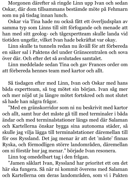 Morgonen därefter så ringde Linn upp Ivan och sedan Oskar, där dom tillsammans bestämde möte på Fehmarn som nu på tisdag innan lunch. Oskar via Tina hade nu också fått ett överljudsplan av samma typ som Linns till sitt förfogande och menade att han med sitt geolog- och tågexpertteam skulle landa vid tiotiden ungefär, vilket Ivan hade bekräftat var okay. Linn skulle ta tunneln redan nu ikväll för att förbereda en säker sal i Paktens del under Gränscentralen och sova över där. Och efter det så avslutades samtalet. Linn meddelade sedan Tina och gav Frances order om att förbereda hennes team med kartor och allt.  Så tisdagen efter med Linn, Ivan och Oskar med hans båda expertteam, så tog mötet sin början. Ivan såg mer och mer nöjd ut ju längre mötet fortskred och mot slutet så hade han några frågor. ”Med en gränskorridor som ni nu beskrivit med kartor och allt, samt hur det måste gå till med terminaler i båda ändar och med terminalstationer längs med där Salaman och Kartellerna önskar bygga sina autonoma städer, så skulle jag vilja lägga till terminalstationer däremellan till för oss Ryssland. Det jag menar är att det ’måste’ finnas Ryska, och förmodligen större landområden, däremellan om ni förstår hur jag menar.” började Ivan resonera. Linn tog omedelbart tag i den frågan. ”Jamen såklart Ivan, Ryssland har prioritet ett om det här ska fungera. Så när ni kommit överens med Salaman och Kartellerna om deras landområden, som vi i Pakten