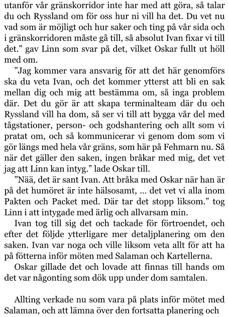 utanför vår gränskorridor inte har med att göra, så talar du och Ryssland om för oss hur ni vill ha det. Du vet nu vad som är möjligt och hur saker och ting på vår sida och i gränskorridoren måste gå till, så absolut Ivan fixar vi till det.” gav Linn som svar på det, vilket Oskar fullt ut höll med om. ”Jag kommer vara ansvarig för att det här genomförs ska du veta Ivan, och det kommer ytterst att bli en sak mellan dig och mig att bestämma om, så inga problem där. Det du gör är att skapa terminalteam där du och Ryssland vill ha dom, så ser vi till att bygga vår del med tågstationer, person- och godshantering och allt som vi pratat om, och så kommunicerar vi genom dom som vi gör längs med hela vår gräns, som här på Fehmarn nu. Så när det gäller den saken, ingen bråkar med mig, det vet jag att Linn kan intyg.” lade Oskar till. ”Nää, det är sant Ivan. Att bråka med Oskar när han är på det humöret är inte hälsosamt, … det vet vi alla inom Pakten och Packet med. Där tar det stopp liksom.” tog Linn i att intygade med ärlig och allvarsam min. Ivan tog till sig det och tackade för förtroendet, och efter det följde ytterligare mer detaljplanering om den saken. Ivan var noga och ville liksom veta allt för att ha på fötterna inför möten med Salaman och Kartellerna. Oskar gillade det och lovade att finnas till hands om det var någonting som dök upp under dom samtalen.  Allting verkade nu som vara på plats inför mötet med Salaman, och att lämna över den fortsatta planering och