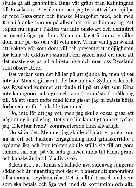 skulle gå att genomföra längs vår gräns från Kaliningrad till Kazakstan. Presidenten och jag tror att vi kan hjälpa er med Kazakstan och kanske Mongoliet med, och med Kina i åtanke som nu på allvar har börjat höra av sig. Att Japan nu ingår i Pakten var inte önskvärt och definitivt en nagel i ögat på dom. Men som läget är nu så gnäller dom mer på oss och vill veta mer. Vi har vänligen svarat att Pakten gör som dom vill och presenterat möjligheten för Kina att exklusivt samtala om saken med er, men att det måste ske på allra hösta nivå och med oss Ryssland som observatörer. Det verkar som det håller på att sjunka in, men vi vet inte än. Men vi gissar att det här nu med Sydamerika och oss Ryssland kommer att tända till på ett sätt som Kina inte kan ignorera längre och som dom måste förhålla sig till. Så ett snart möte med Kina gissar jag ni måste börja förbereda er för.” inledde Ivan med. ”Jo, inte för att jag vet, men jag skulle också gissa att någonting är på gång. Det vore lite konstigt annars tycker jag. Eller hur Ivan?” kommenterade Linn allvarligt. ”Jo så är det. Men det jag skulle vilja att vi pratar om nu är ert och Paktens engagemang med gränskorridor i Sydamerika och hur Pakten skulle ställa sig till att göra samma sak här, på vår sida gränsen ända till Kinas gräns och kanske ända till Vladivostok. Saken är…, att Kinas så kallade nya sidenväg fungerar sådär och är ingenting mot det vi planerar att genomföra tillsammans i Sydamerika. Det är alltid trassel med vem som ska betala och äga vad, med då korruption och allt,