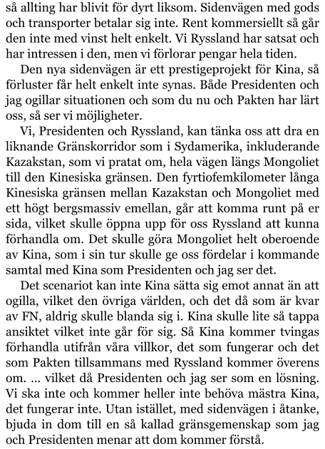 så allting har blivit för dyrt liksom. Sidenvägen med gods och transporter betalar sig inte. Rent kommersiellt så går den inte med vinst helt enkelt. Vi Ryssland har satsat och har intressen i den, men vi förlorar pengar hela tiden. Den nya sidenvägen är ett prestigeprojekt för Kina, så förluster får helt enkelt inte synas. Både Presidenten och jag ogillar situationen och som du nu och Pakten har lärt oss, så ser vi möjligheter. Vi, Presidenten och Ryssland, kan tänka oss att dra en liknande Gränskorridor som i Sydamerika, inkluderande Kazakstan, som vi pratat om, hela vägen längs Mongoliet till den Kinesiska gränsen. Den fyrtiofemkilometer långa Kinesiska gränsen mellan Kazakstan och Mongoliet med ett högt bergsmassiv emellan, går att komma runt på er sida, vilket skulle öppna upp för oss Ryssland att kunna förhandla om. Det skulle göra Mongoliet helt oberoende av Kina, som i sin tur skulle ge oss fördelar i kommande samtal med Kina som Presidenten och jag ser det. Det scenariot kan inte Kina sätta sig emot annat än att ogilla, vilket den övriga världen, och det då som är kvar av FN, aldrig skulle blanda sig i. Kina skulle lite så tappa ansiktet vilket inte går för sig. Så Kina kommer tvingas förhandla utifrån våra villkor, det som fungerar och det som Pakten tillsammans med Ryssland kommer överens om. … vilket då Presidenten och jag ser som en lösning. Vi ska inte och kommer heller inte behöva mästra Kina, det fungerar inte. Utan istället, med sidenvägen i åtanke, bjuda in dom till en så kallad gränsgemenskap som jag och Presidenten menar att dom kommer förstå.