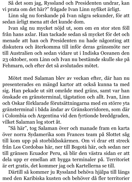 Så det som jag, Ryssland och Presidenten undrar, kan vi prata om det här?” frågade Ivan Linn nyfiket ärligt. Linn såg nu forskande på Ivan några sekunder, för att sedan ärligt mena att det kunde dom. Ivan såg nu mycket nöjd ut, som om en stor sten föll från hans axlar. Han tackade sedan så mycket för det och menade att han och Presidenten nu hade någonting att diskutera och återkomma till inför deras gränsmöte ner till Australien och sedan vidare ut i Indiska Oceanen den 23 oktober, som Linn och Ivan nu bestämde skulle ske på Fehmarn, och efter det så avslutades mötet.  Mötet med Salaman blev av veckan efter, där han nu presenterades en mängd kartor att också kunna ta med sig. Han pekade ut sitt område med gräns, samt var han önskade en gränsterminal, tågstation och allt. Ivan, Linn och Oskar förklarade förutsättningarna med en större yta gränsterminal i båda ändar av Gränskorridoren, som där i Colombia och Argentina vid den fyrtionde breddgraden, vilket Salaman log stort åt. ”Så här”, tog Salaman över och manade fram en karta över norra Sydamerika som Frances team på Slottet såg till kom upp på storbildsskärmen. Om vi drar ett streck från Los Cordobas här, ner till Bogotá här, och sedan ner till gränsen Ecuador Peru, så blir den västra sidan er att dela upp er emellan att bygga terminaler på. Territoriet är ert gratis, det kommer jag och Kartellerna se till. Därtill så kommer ju Ryssland behöva hjälpa till längs med den Karibiska kusten och behöver då fler territorier