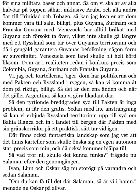 för sina militära baser och annat. Så om vi skalar av alla halvöar på toppen såhär, inklusive Aruba och alla andra öar till Trinidad och Tobago, så kan jag lova er att dom kommer vara till salu, billigt, plus Guyana, Surinam och Franska Guyana med. Venezuela har alltid bråkat med Guyana och försökt ta över, vilket inte skulle gå längre med ett Ryssland som tar över Guyanas territorium och då i gengäld garantera Guyanas befolkning någon form av suveränitet. Venezuela som land skulle bli helt körd liksom. Dom är i realiteten redan i konkurs precis som Colombia, Guyana, Surinam och Franska Guyana. Vi, jag och Kartellerna, ’äger’ dom här politikerna och med Pakten och Ryssland i ryggen, så kan vi komma åt dom på riktigt, billigt. Så det är den ena änden och när det gäller Argentina, så kan vi göra likadant där. Så den fyrtionde breddgraden syd till Pakten är inga problem, ni får den gratis. Sedan med lite ansträngning så kan vi erbjuda Ryssland territorium upp till syd om Bahia Blanca och in i landet till bergen där Pakten med sin gränskorridor på ett praktiskt sätt tar vid igen. Där finns också fantastiska landskap som jag vet att det finns karteller som skulle önska sig en egen autonom stat, precis som min, och då också kommer hjälpa till. Så vad tror ni, skulle det kunna funka?” frågade nu Salaman efter den genomgången. Ivan, Linn och Oskar såg nu storögt på varandra och sedan Salaman. ”Om du kan få till det där Salaman, så är vi i hamn.” menade nu Oskar på allvar.