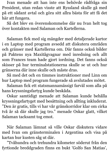 Ivan menade att han inte ens behövde rådfråga sin President, utan redan visste att Ryssland skulle gå med på ett sådant avtal och göra sitt allra bästa för att få det här att fungera. Så det blev en överenskommelse där nu Ivan helt tog över kontakten med Salaman och Kartellerna.  Salaman fick med sig mängder med detaljerade kartor i en Laptop med program avsedd att diskutera områden och gränser med Kartellerna om. Där fanns också bilder på Paktens nya Maxitågvagnar med inredning och allt som Frances team hade gjort iordning. Det fanns också skisser på hur terminalstationerna skulle se ut och hur gränserna där inne skulle och måste dras. Så med det och en timmes instruktioner med Linn om hur Laptop med program fungerade så avslutades mötet. Salaman fick ett statsmannamässigt farväl som alla på hans kryssningsfartyg kunde beskåda. Oskar samtidigt menade att Salaman kunde behålla kryssningsfartyget med besättning och allting inkluderat. ”Den är gratis, tills vi har vår gränskorridor klar om cirka två år så där skulle jag tro.” menade Oskar glatt, vilket Salaman tacksamt tog emot.  När Salaman lämnat så ville Oskar diskutera vidare med Ivan om gränsterminalen i Argentina och visa på kartan hur kusten såg ut där. ”Tvåhundra och trehundra kilometer söderut från den fyrtionde breddgraden finns en bukt ’Golfo San Matias’,