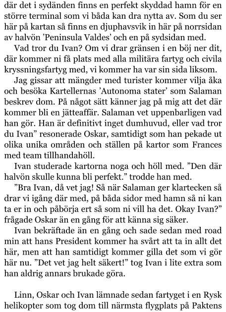 där det i sydänden finns en perfekt skyddad hamn för en större terminal som vi båda kan dra nytta av. Som du ser här på kartan så finns en djuphavsvik in här på norrsidan av halvön ’Peninsula Valdes’ och en på sydsidan med. Vad tror du Ivan? Om vi drar gränsen i en böj ner dit, där kommer ni få plats med alla militära fartyg och civila kryssningsfartyg med, vi kommer ha var sin sida liksom. Jag gissar att mängder med turister kommer vilja åka och besöka Kartellernas ’Autonoma stater’ som Salaman beskrev dom. På något sätt känner jag på mig att det där kommer bli en jätteaffär. Salaman vet uppenbarligen vad han gör. Han är definitivt inget dumhuvud, eller vad tror du Ivan” resonerade Oskar, samtidigt som han pekade ut olika unika områden och ställen på kartor som Frances med team tillhandahöll. Ivan studerade kartorna noga och höll med. ”Den där halvön skulle kunna bli perfekt.” trodde han med. ”Bra Ivan, då vet jag! Så när Salaman ger klartecken så drar vi igång där med, på båda sidor med hamn så ni kan ta er in och påbörja ert så som ni vill ha det. Okay Ivan?” frågade Oskar än en gång för att känna sig säker. Ivan bekräftade än en gång och sade sedan med road min att hans President kommer ha svårt att ta in allt det här, men att han samtidigt kommer gilla det som vi gör här nu. ”Det vet jag helt säkert!” tog Ivan i lite extra som han aldrig annars brukade göra.  Linn, Oskar och Ivan lämnade sedan fartyget i en Rysk helikopter som tog dom till närmsta flygplats på Paktens