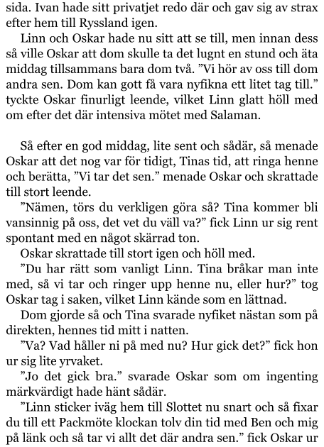 sida. Ivan hade sitt privatjet redo där och gav sig av strax efter hem till Ryssland igen. Linn och Oskar hade nu sitt att se till, men innan dess så ville Oskar att dom skulle ta det lugnt en stund och äta middag tillsammans bara dom två. ”Vi hör av oss till dom andra sen. Dom kan gott få vara nyfikna ett litet tag till.” tyckte Oskar finurligt leende, vilket Linn glatt höll med om efter det där intensiva mötet med Salaman.  Så efter en god middag, lite sent och sådär, så menade Oskar att det nog var för tidigt, Tinas tid, att ringa henne och berätta, ”Vi tar det sen.” menade Oskar och skrattade till stort leende. ”Nämen, törs du verkligen göra så? Tina kommer bli vansinnig på oss, det vet du väll va?” fick Linn ur sig rent spontant med en något skärrad ton. Oskar skrattade till stort igen och höll med. ”Du har rätt som vanligt Linn. Tina bråkar man inte med, så vi tar och ringer upp henne nu, eller hur?” tog Oskar tag i saken, vilket Linn kände som en lättnad. Dom gjorde så och Tina svarade nyfiket nästan som på direkten, hennes tid mitt i natten. ”Va? Vad håller ni på med nu? Hur gick det?” fick hon ur sig lite yrvaket. ”Jo det gick bra.” svarade Oskar som om ingenting märkvärdigt hade hänt sådär. ”Linn sticker iväg hem till Slottet nu snart och så fixar du till ett Packmöte klockan tolv din tid med Ben och mig på länk och så tar vi allt det där andra sen.” fick Oskar ur