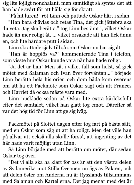 sig lite löjligt nonchalant, men samtidigt så syntes det att han hade svårt för att hålla sig för skratt. ”Få hit luren!” röt Linn och puttade Oskar hårt i sidan. ”Han bara djävlas och retas Tina, det gick jättebra ska du veta. Jag ska berätta.” tog Linn bestämt i, vilket Oskar hade än mer roligt åt, … vilket orsakade att han fick ännu en, och lite hårdare putt i sidan. Linn skrattade själv till så som Oskar nu bar sig åt. ”Han är hopplös va?” kommenterade Tina i telefon, som visste hur Oskar kunde vara när han hade roligt. ”Ja det är han! Men så, i vilket fall som helst, så gick mötet med Salaman och Ivan över förväntan…” började Linn berätta hela historien och dom båda kom överens om att ha ett Packmöte som Oskar sagt och att Frances och Harriet då också måste vara med. Linn pucklade sedan på Oskar lite extra kärleksfullt efter det samtalet, vilket han glatt tog emot. Därefter så var det hög tid för Linn att ge sig iväg.  Packmötet på Slottet dagen efter tog fart på bästa sätt, med en Oskar som såg ut att ha roligt. Men det ville han på allvar att också alla skulle förstå, att ingenting av det här hade varit möjligt utan Linn. Så Linn började med att berätta om mötet, där sedan Oskar tog över. ”Det vi alla ska ha klart för oss är att den västra delen av Sydamerika mot Stilla Oceanen nu ägs av Pakten, och att delen öster om Anderna nu är Rysslands tillsammans med Salaman och Kartellerna. Det jag menar med det är