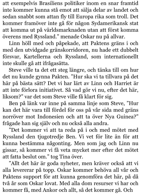 att exempelvis Brasiliens politiker inom en snar framtid inte kommer kunna stå emot att sälja delar av landet och sedan snabbt som attan fly till Europa rika som troll. Det kommer framöver inte gå för någon Sydamerikansk stat att komma ut på världsmarknaden utan att först komma överens med Ryssland.” menade Oskar nu på allvar. Linn höll med och påpekade, att Paktens gräns i och med den utvidgade gränskorridoren, nu hade ett dubbelt försvar, Kartellerna och Ryssland, som internationellt inte skulle gå att ifrågasätta. Steve ville ta det ett steg längre, och tänka till om hur det nu kunde gynna Pakten. ”Hur ska vi ta tillvara på det här på bästa sätt? Det vi har lärt av Linn och Harriet är att inte förlora initiativet. Så vad gör vi nu, efter det här, liksom?” var det som Steve ville få klart för sig. Ben på länk var inne på samma linje som Steve, ”Hur kan det här vara till fördel för oss på vår sida med gräns norröver mot Indonesien och att ta över Nya Guinea?” frågade han sig själv och nu också alla andra. ”Det kommer vi att ta reda på i och med mötet med Ryssland den tjugotredje Ben. Vi vet för lite än för att kunna bestämma någonting. Men som jag och Linn nu gissar, så kommer vi få veta mycket mer efter det mötet att fatta beslut om.” tog Tina över. ”Allt det här är goda nyheter, men kräver också att vi alla levererar på topp. Oskar kommer behöva all vår och Paktens support för att kunna genomföra det här, på då två år som Oskar lovat. Med alla dom resurser vi har och kommer få, med Ankor och allt, så det kommer gå. Och